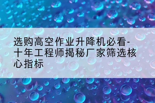 志丹高空作业升降机厂家推荐-选购高空作业升降机必看-十年工程师揭秘厂家筛选核心指标