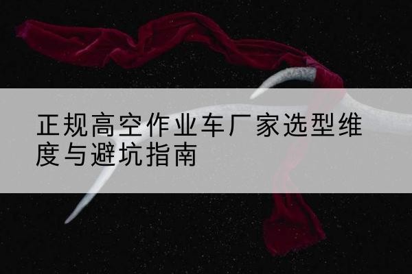 志丹高空作业车厂家-正规选型维度与避坑指南