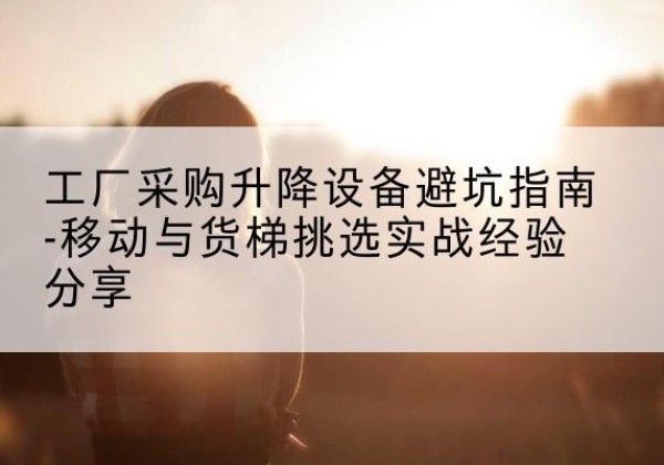 志丹移动式升降机怎么选-工厂采购升降设备避坑指南-移动与货梯挑选实战经验分享