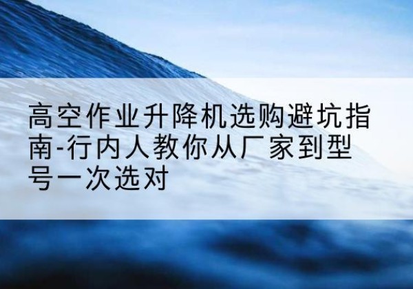 志丹升降平台厂家-高空作业升降机选购避坑指南-行内人教你从厂家到型号一次选对