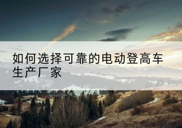 志丹电动登高车厂家-如何选择可靠的电动登高车生产厂家