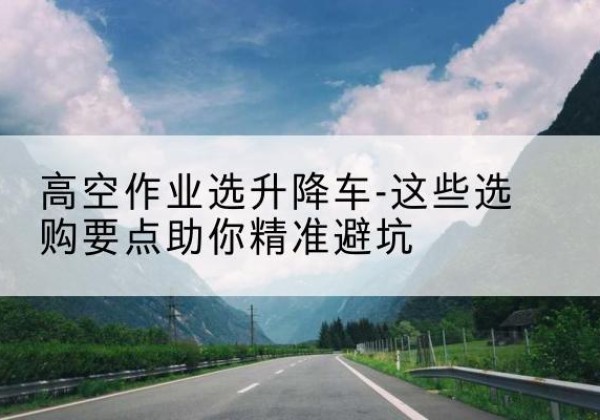 志丹升降车厂家-高空作业选升降车-这些选购要点助你*避坑
