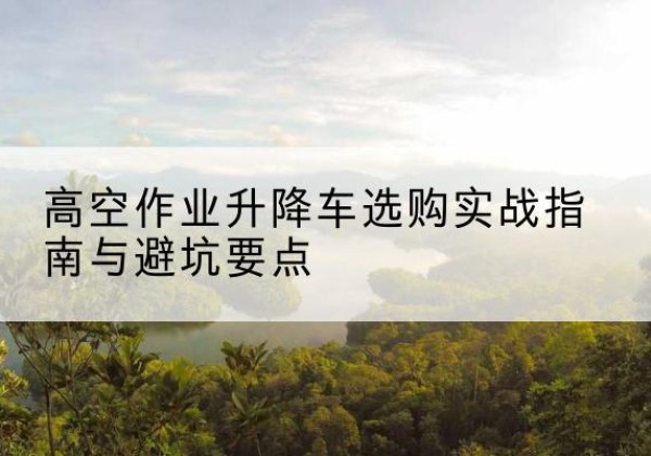 志丹升降车怎么选-高空作业升降车选购实战指南与避坑要点