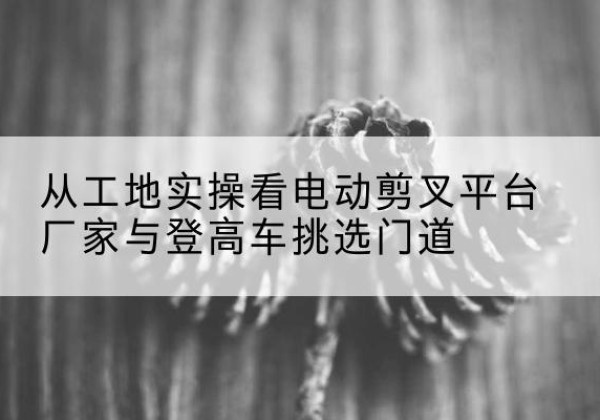 志丹电动剪叉升降平台厂家-从工地实操看电动剪叉平台厂家与登高车挑选门道
