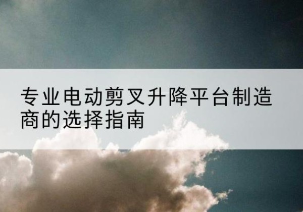 志丹电动剪叉升降平台厂家-专业电动剪叉升降平台制造商的选择指南