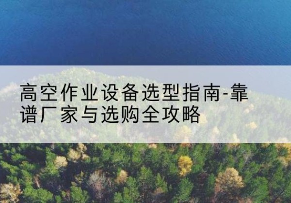 志丹升降车厂家-高空作业设备选型指南-靠谱厂家与选购全攻略