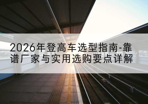 志丹登高车厂家推荐-2026年登高车选型指南-靠谱厂家与实用选购要点详解
