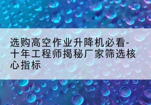 志丹高空作业升降机厂家推荐-选购高空作业升降机必看-十年工程师揭秘厂家筛选核心指标