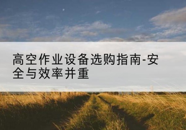 志丹登高车怎么选-高空作业设备选购指南-安全与效率并重